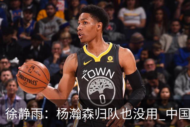 徐静雨：杨瀚森归队也没用 中国男篮跟日本已完全不是一个等级